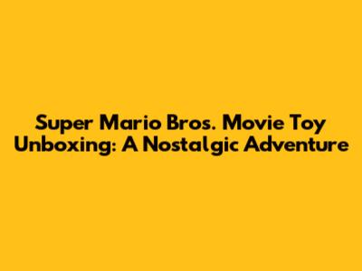 Super Mario Bros. Movie Toy Unboxing: A Nostalgic Adventure