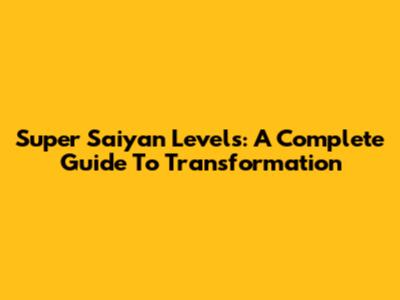 Super Saiyan Levels: A Complete Guide To Transformation