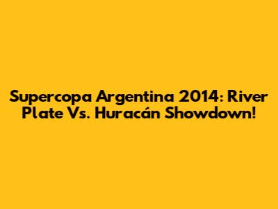 Supercopa Argentina 2014: River Plate Vs. Huracán Showdown!