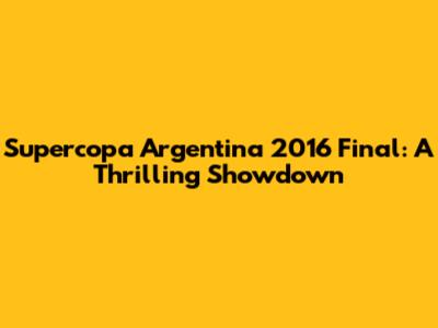 Supercopa Argentina 2016 Final: A Thrilling Showdown