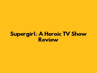 Supergirl: A Heroic TV Show Review