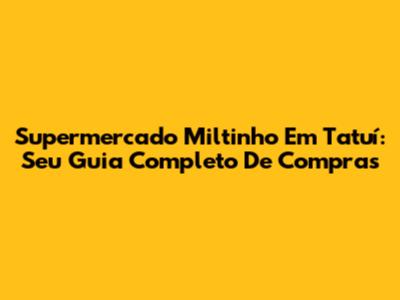 Supermercado Miltinho Em Tatuí: Seu Guia Completo De Compras