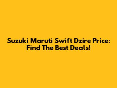 Suzuki Maruti Swift Dzire Price: Find The Best Deals!