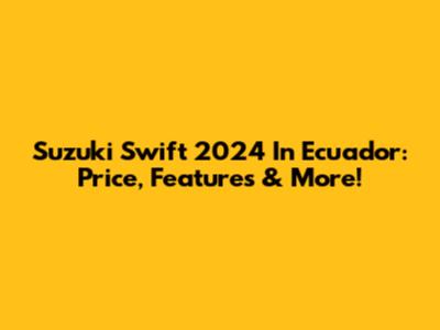 Suzuki Swift 2024 In Ecuador: Price, Features & More!
