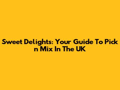 Sweet Delights: Your Guide To Pick 'n' Mix In The UK