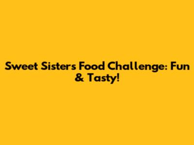 Sweet Sisters Food Challenge: Fun & Tasty!