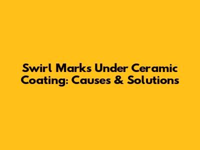 Swirl Marks Under Ceramic Coating: Causes & Solutions