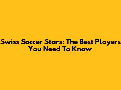 Swiss Soccer Stars: The Best Players You Need To Know