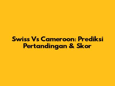Swiss Vs Cameroon: Prediksi Pertandingan & Skor