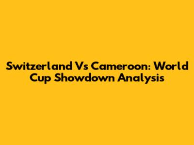 Switzerland Vs Cameroon: World Cup Showdown Analysis