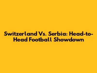 Switzerland Vs. Serbia: Head-to-Head Football Showdown