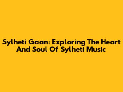 Sylheti Gaan: Exploring The Heart And Soul Of Sylheti Music