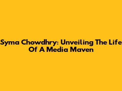 Syma Chowdhry: Unveiling The Life Of A Media Maven