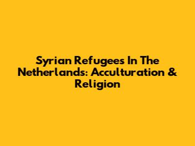 Syrian Refugees In The Netherlands: Acculturation & Religion