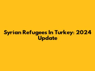 Syrian Refugees In Turkey: 2024 Update