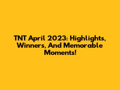 TNT April 2023: Highlights, Winners, And Memorable Moments!