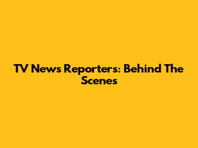 TV News Reporters: Behind The Scenes