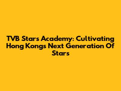TVB Stars Academy: Cultivating Hong Kong's Next Generation Of Stars