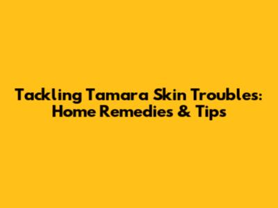 Tackling Tamara Skin Troubles: Home Remedies & Tips
