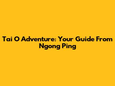 Tai O Adventure: Your Guide From Ngong Ping