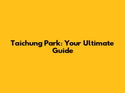 Taichung Park: Your Ultimate Guide