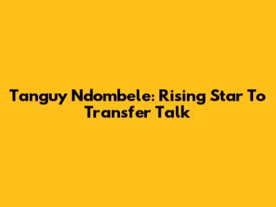 Tanguy Ndombele: Rising Star To Transfer Talk