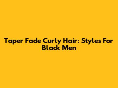 Taper Fade Curly Hair: Styles For Black Men