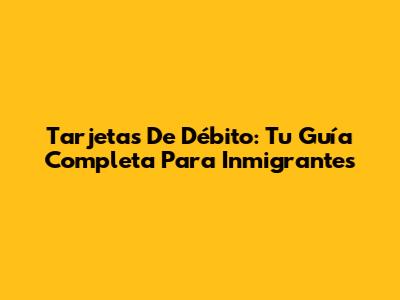 Tarjetas De Débito: Tu Guía Completa Para Inmigrantes