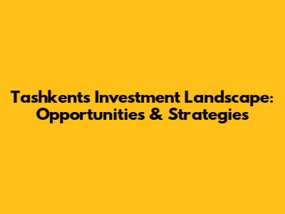 Tashkent's Investment Landscape: Opportunities & Strategies