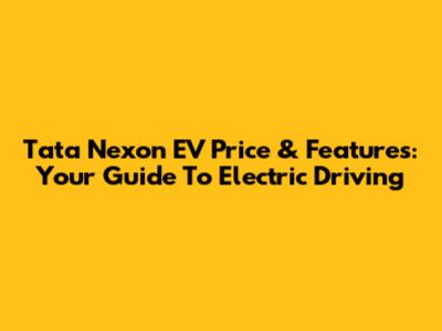 Tata Nexon EV Price & Features: Your Guide To Electric Driving