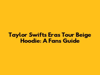 Taylor Swift's Eras Tour Beige Hoodie: A Fan's Guide