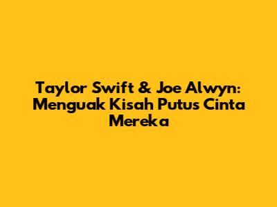 Taylor Swift & Joe Alwyn: Menguak Kisah Putus Cinta Mereka