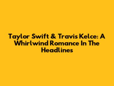 Taylor Swift & Travis Kelce: A Whirlwind Romance In The Headlines