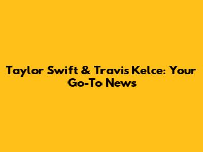 Taylor Swift & Travis Kelce: Your Go-To News