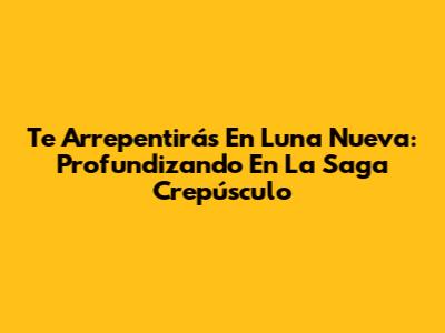 Te Arrepentirás En Luna Nueva: Profundizando En La Saga Crepúsculo