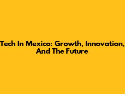 Tech In Mexico: Growth, Innovation, And The Future
