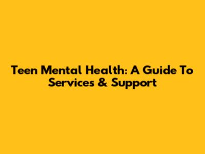 Teen Mental Health: A Guide To Services & Support