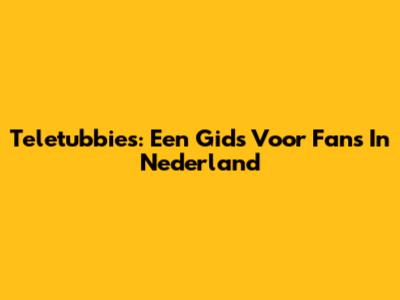 Teletubbies: Een Gids Voor Fans In Nederland