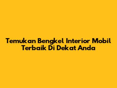 Temukan Bengkel Interior Mobil Terbaik Di Dekat Anda