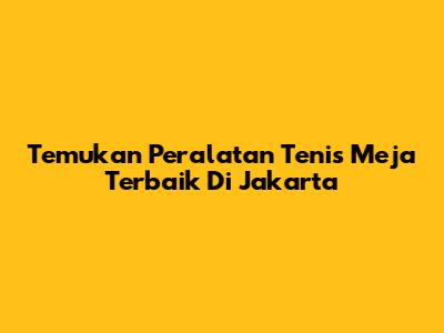 Temukan Peralatan Tenis Meja Terbaik Di Jakarta