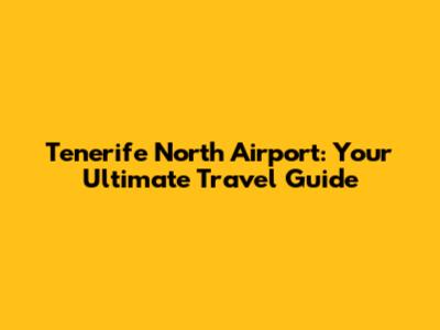 Tenerife North Airport: Your Ultimate Travel Guide