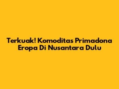 Terkuak! Komoditas Primadona Eropa Di Nusantara Dulu