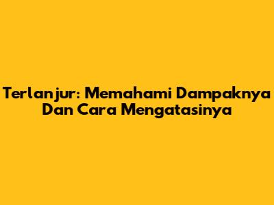 Terlanjur: Memahami Dampaknya Dan Cara Mengatasinya