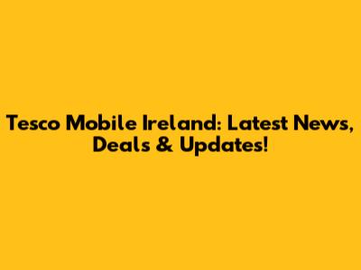 Tesco Mobile Ireland: Latest News, Deals & Updates!