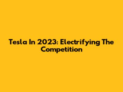 Tesla In 2023: Electrifying The Competition