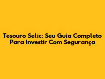 Tesouro Selic: Seu Guia Completo Para Investir Com Segurança
