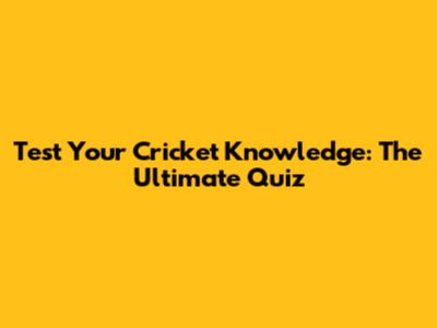 Test Your Cricket Knowledge: The Ultimate Quiz