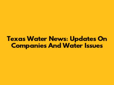 Texas Water News: Updates On Companies And Water Issues