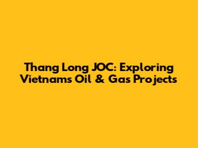 Thang Long JOC: Exploring Vietnam's Oil & Gas Projects