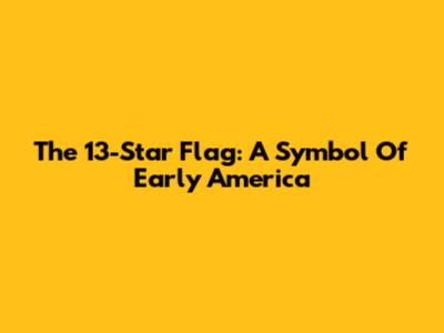 The 13-Star Flag: A Symbol Of Early America